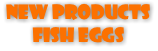 NEW PRODUCTS FISH EGGS